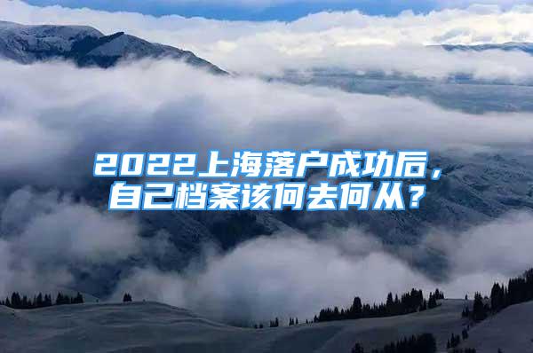 2022上海落戶成功后，自己檔案該何去何從？