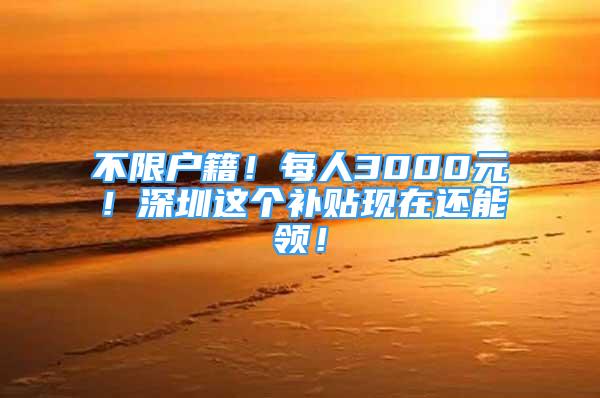 不限戶籍！每人3000元！深圳這個補貼現(xiàn)在還能領！