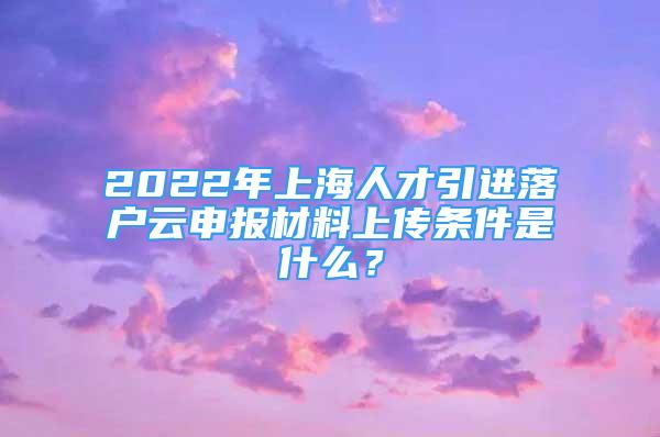 2022年上海人才引進(jìn)落戶云申報材料上傳條件是什么？