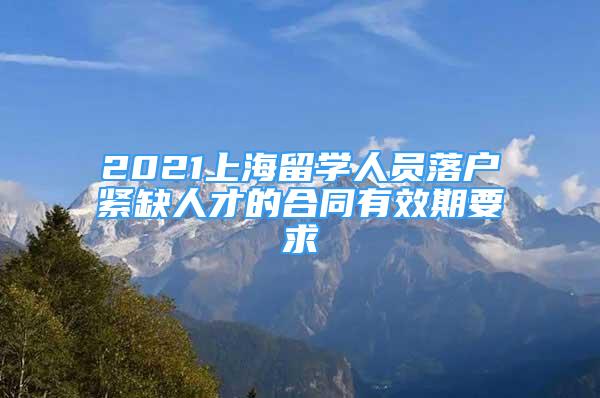 2021上海留學(xué)人員落戶緊缺人才的合同有效期要求