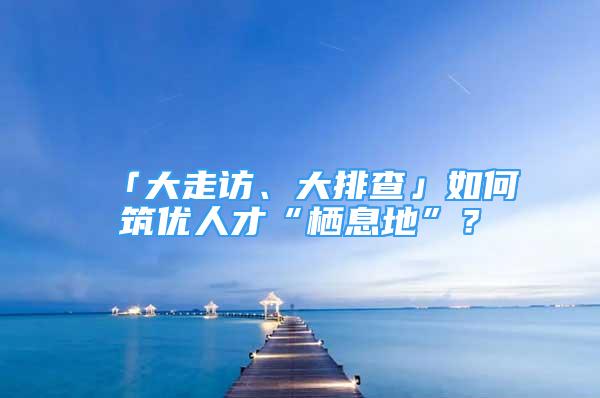 「大走訪、大排查」如何筑優(yōu)人才“棲息地”？