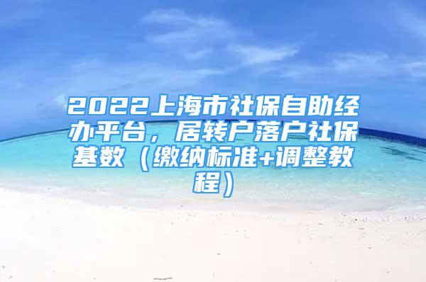 2022上海市社保自助經(jīng)辦平臺，居轉(zhuǎn)戶落戶社?；鶖?shù)（繳納標(biāo)準(zhǔn)+調(diào)整教程）