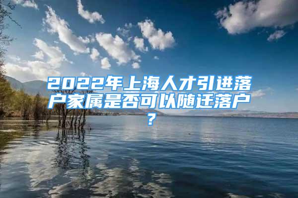 2022年上海人才引進落戶家屬是否可以隨遷落戶？