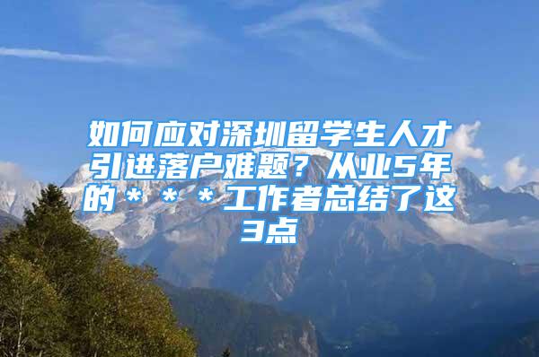 如何應(yīng)對(duì)深圳留學(xué)生人才引進(jìn)落戶(hù)難題？從業(yè)5年的＊＊＊工作者總結(jié)了這3點(diǎn)