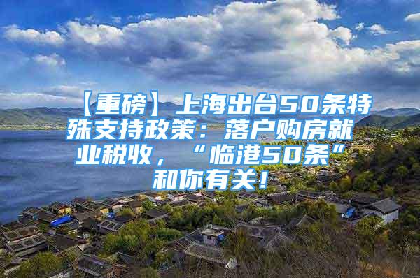 【重磅】上海出臺50條特殊支持政策：落戶購房就業(yè)稅收，“臨港50條”和你有關(guān)！