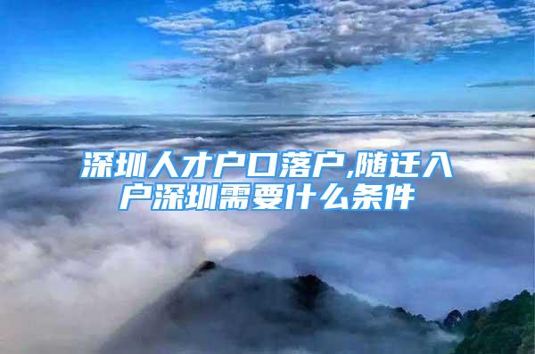 深圳人才戶口落戶,隨遷入戶深圳需要什么條件