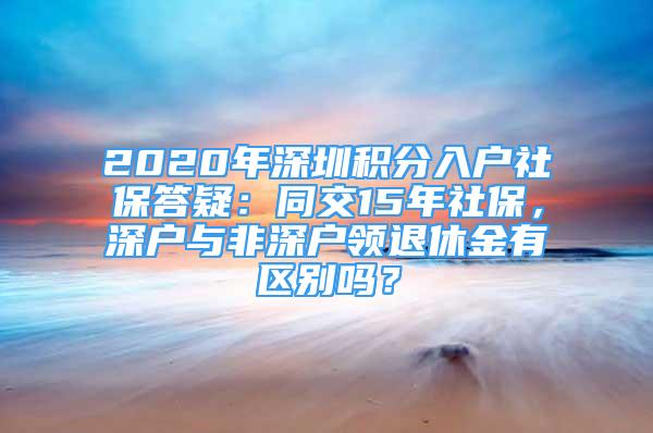 2020年深圳積分入戶社保答疑：同交15年社保，深戶與非深戶領(lǐng)退休金有區(qū)別嗎？