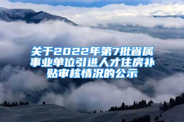 關(guān)于2022年第7批省屬事業(yè)單位引進人才住房補貼審核情況的公示