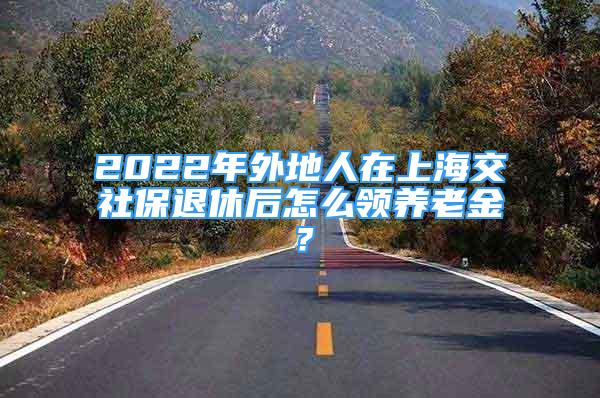 2022年外地人在上海交社保退休后怎么領(lǐng)養(yǎng)老金？