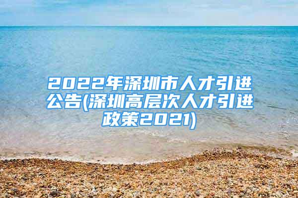 2022年深圳市人才引進(jìn)公告(深圳高層次人才引進(jìn)政策2021)