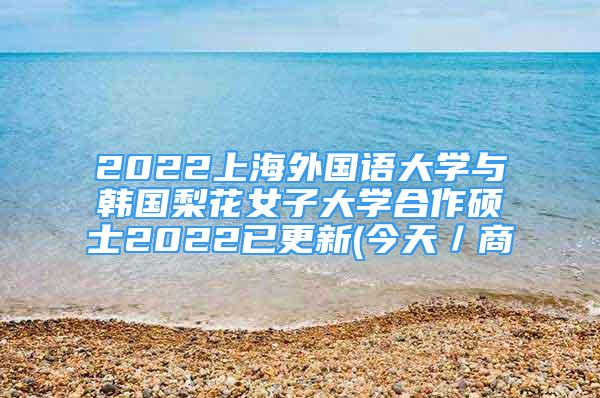 2022上海外國(guó)語大學(xué)與韓國(guó)梨花女子大學(xué)合作碩士2022已更新(今天／商