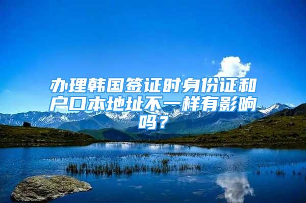 辦理韓國簽證時身份證和戶口本地址不一樣有影響嗎？