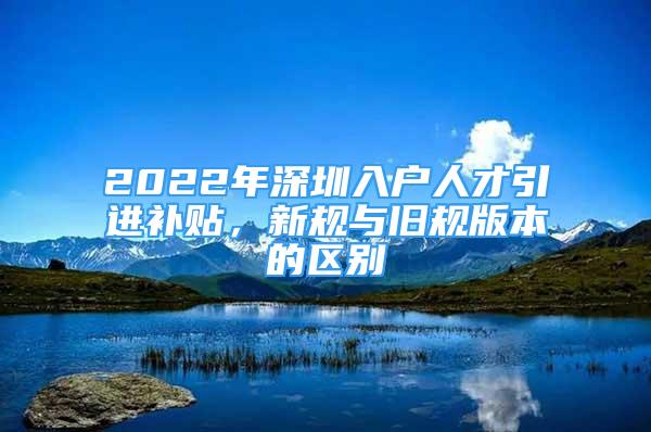 2022年深圳入戶人才引進補貼，新規(guī)與舊規(guī)版本的區(qū)別