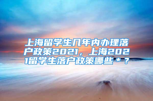 上海留學(xué)生幾年內(nèi)辦理落戶政策2021，上海2021留學(xué)生落戶政策哪些＊？