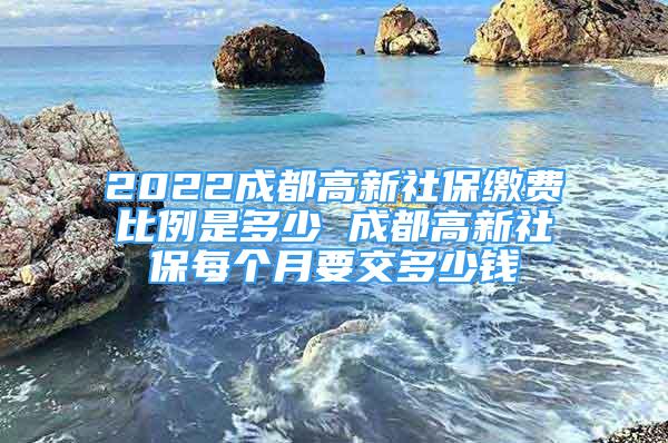 2022成都高新社保繳費比例是多少 成都高新社保每個月要交多少錢