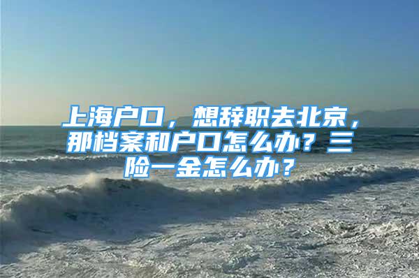 上海戶口，想辭職去北京，那檔案和戶口怎么辦？三險(xiǎn)一金怎么辦？