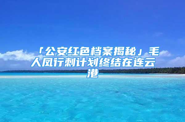 「公安紅色檔案揭秘」毛人鳳行刺計(jì)劃終結(jié)在連云港