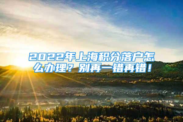 2022年上海積分落戶怎么辦理？別再一錯(cuò)再錯(cuò)！