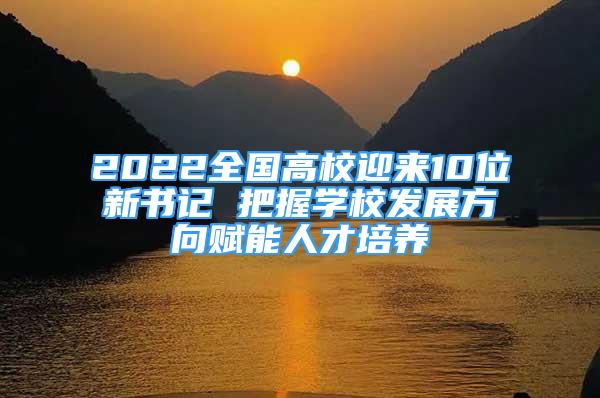 2022全國高校迎來10位新書記 把握學(xué)校發(fā)展方向賦能人才培養(yǎng)