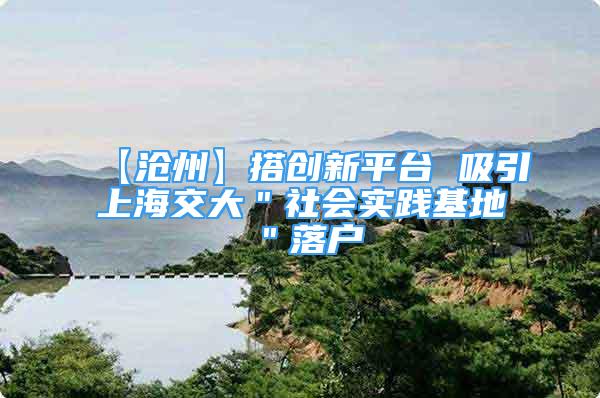 【滄州】搭創(chuàng)新平臺 吸引上海交大＂社會實踐基地＂落戶