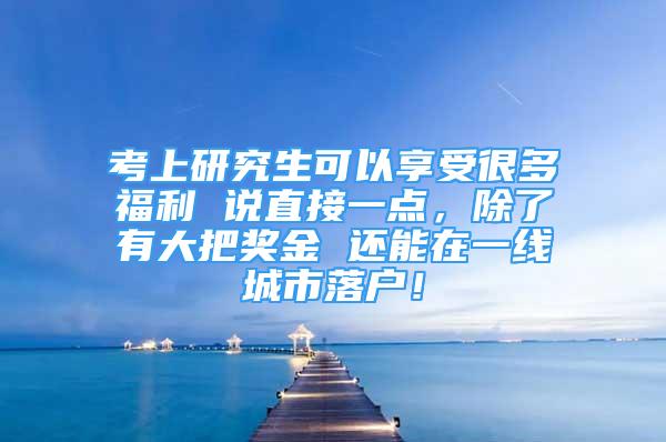 考上研究生可以享受很多福利 說直接一點，除了有大把獎金 還能在一線城市落戶！