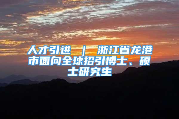 人才引進 ｜ 浙江省龍港市面向全球招引博士、碩士研究生