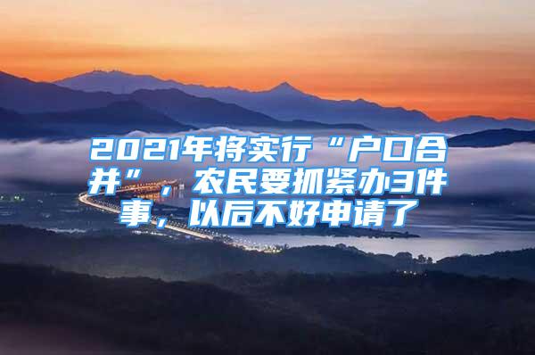 2021年將實行“戶口合并”，農(nóng)民要抓緊辦3件事，以后不好申請了