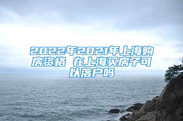 2022年2021年上海購(gòu)房資格 在上海買房子可以落戶嗎