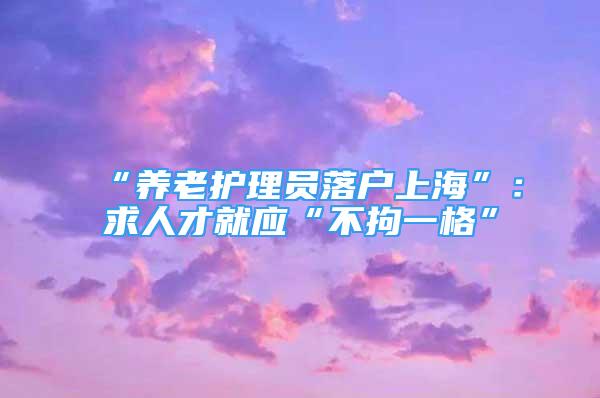 “養(yǎng)老護(hù)理員落戶上?！保呵笕瞬啪蛻?yīng)“不拘一格”