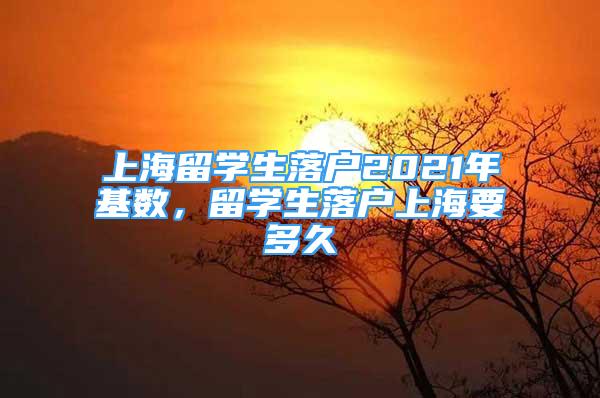 上海留學(xué)生落戶2021年基數(shù)，留學(xué)生落戶上海要多久