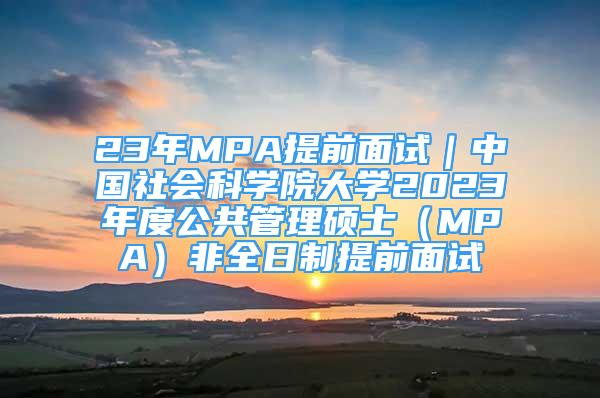 23年MPA提前面試｜中國社會科學院大學2023年度公共管理碩士（MPA）非全日制提前面試