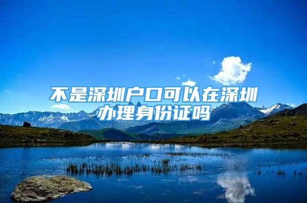 不是深圳戶口可以在深圳辦理身份證嗎