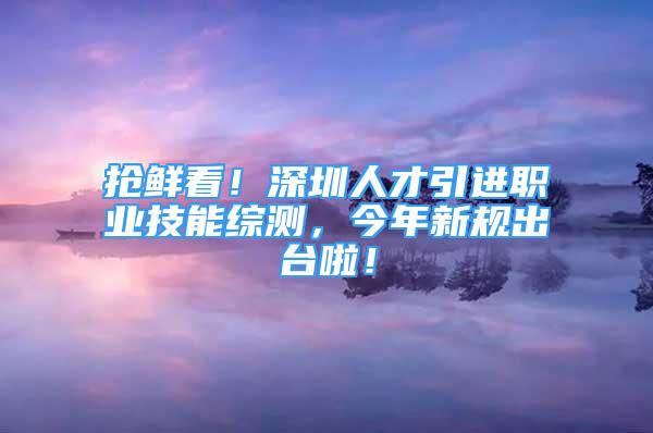 搶鮮看！深圳人才引進(jìn)職業(yè)技能綜測(cè)，今年新規(guī)出臺(tái)啦！