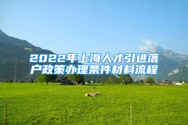 2022年上海人才引進(jìn)落戶政策辦理?xiàng)l件材料流程