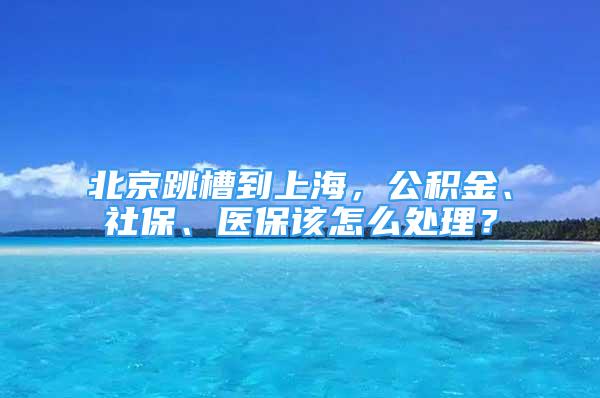 北京跳槽到上海，公積金、社保、醫(yī)保該怎么處理？