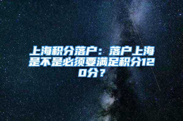 上海積分落戶：落戶上海是不是必須要滿足積分120分？