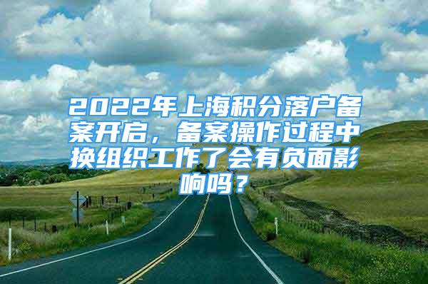 2022年上海積分落戶備案開啟，備案操作過程中換組織工作了會有負面影響嗎？