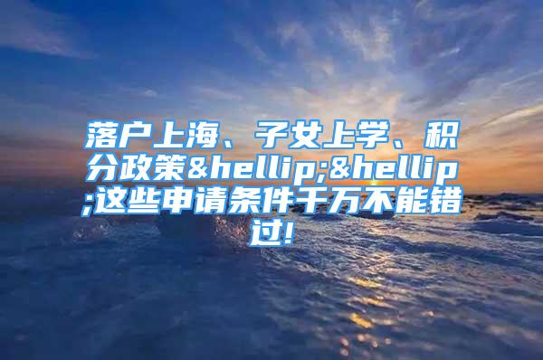 落戶上海、子女上學、積分政策……這些申請條件千萬不能錯過!