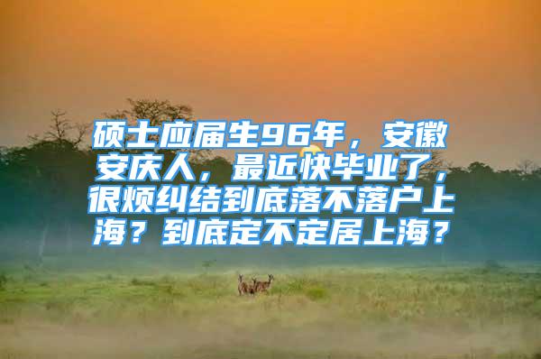 碩士應(yīng)屆生96年，安徽安慶人，最近快畢業(yè)了，很煩糾結(jié)到底落不落戶上海？到底定不定居上海？