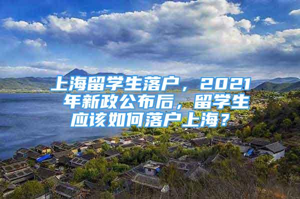 上海留學(xué)生落戶，2021 年新政公布后，留學(xué)生應(yīng)該如何落戶上海？