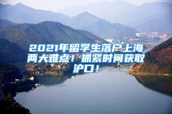 2021年留學(xué)生落戶上海兩大難點！抓緊時間獲取滬口！