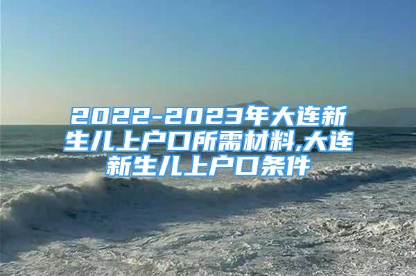 2022-2023年大連新生兒上戶口所需材料,大連新生兒上戶口條件