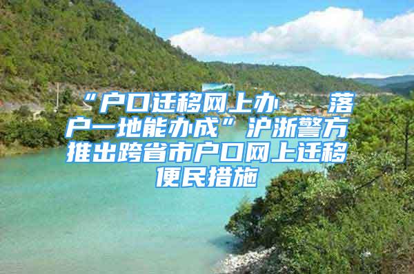 “戶口遷移網(wǎng)上辦   落戶一地能辦成”滬浙警方推出跨省市戶口網(wǎng)上遷移便民措施