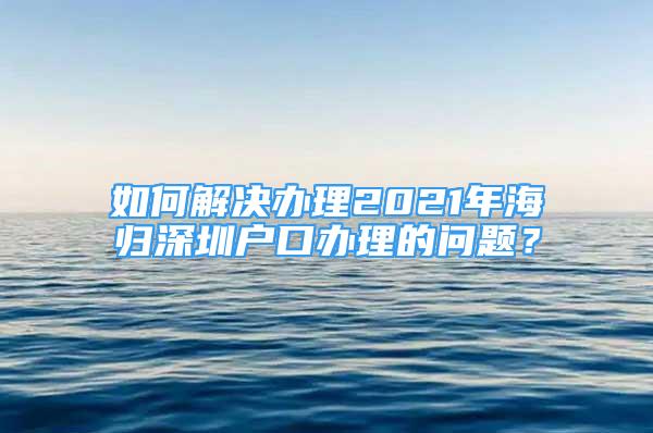 如何解決辦理2021年海歸深圳戶口辦理的問題？