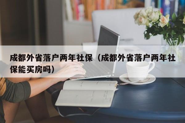 成都外省落戶兩年社保（成都外省落戶兩年社保能買房嗎）