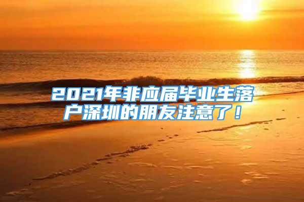 2021年非應(yīng)屆畢業(yè)生落戶深圳的朋友注意了！