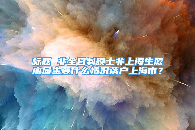 標(biāo)題 非全日制碩士非上海生源應(yīng)屆生要什么情況落戶上海市？