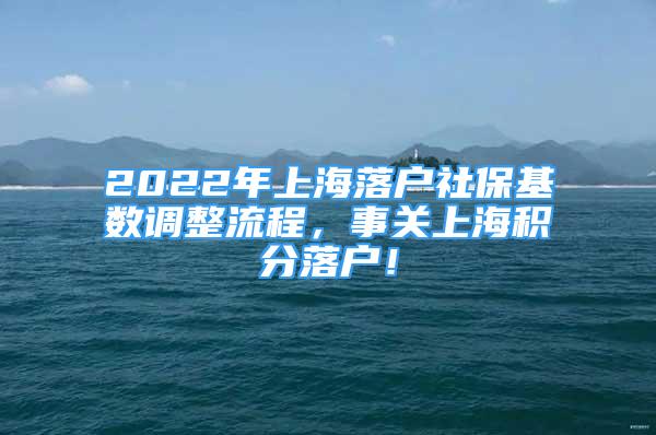 2022年上海落戶社?；鶖?shù)調(diào)整流程，事關(guān)上海積分落戶！