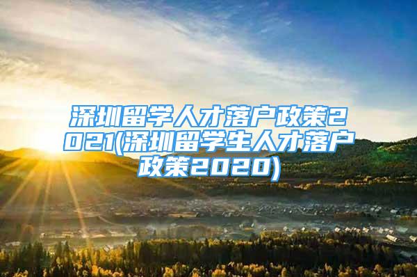 深圳留學(xué)人才落戶(hù)政策2021(深圳留學(xué)生人才落戶(hù)政策2020)