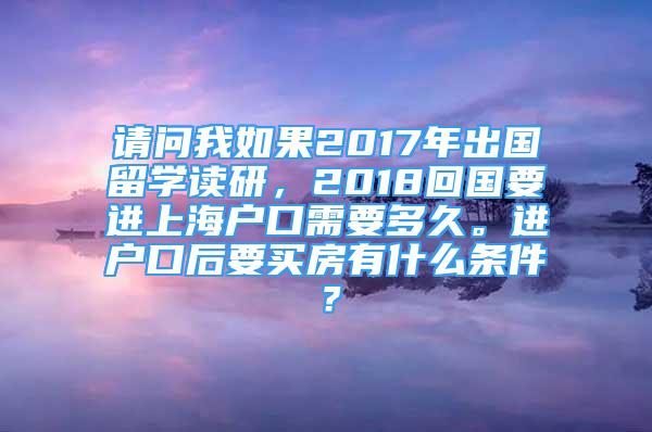 請問我如果2017年出國留學讀研，2018回國要進上海戶口需要多久。進戶口后要買房有什么條件？